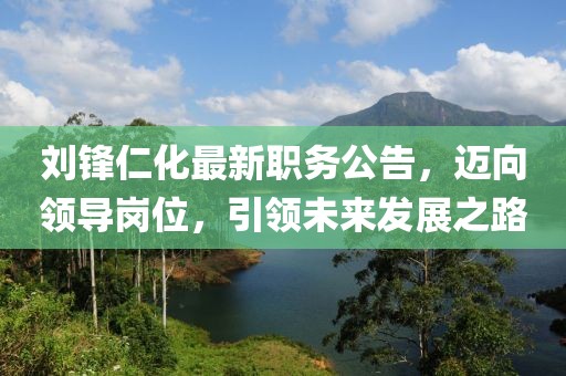 劉鋒仁化最新職務(wù)公告，邁向領(lǐng)導(dǎo)崗位，引領(lǐng)未來發(fā)展之路