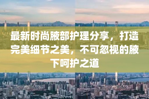 最新時(shí)尚腋部護(hù)理分享，打造完美細(xì)節(jié)之美，不可忽視的腋下呵護(hù)之道