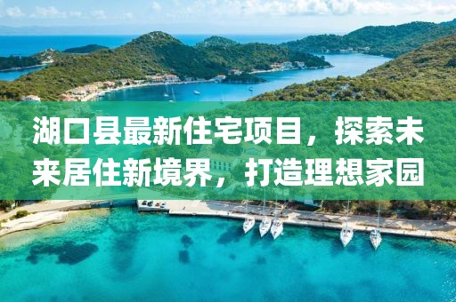 湖口縣最新住宅項(xiàng)目，探索未來居住新境界，打造理想家園