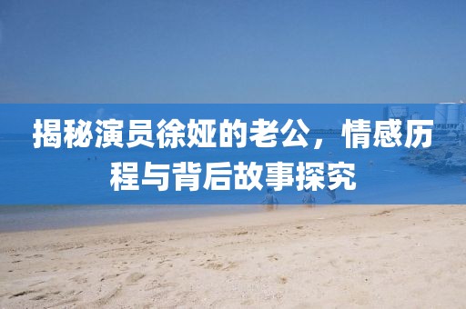 揭秘演員徐婭的老公，情感歷程與背后故事探究