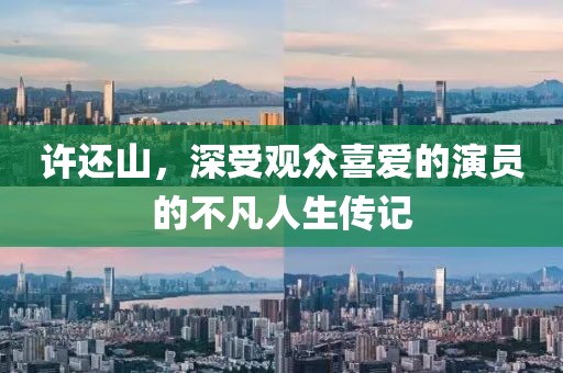 許還山，深受觀眾喜愛的演員的不凡人生傳記