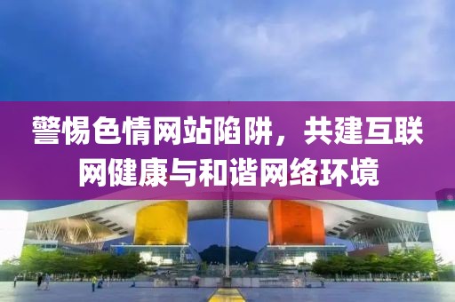 警惕色情網(wǎng)站陷阱，共建互聯(lián)網(wǎng)健康與和諧網(wǎng)絡(luò)環(huán)境