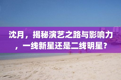 沈月，揭秘演藝之路與影響力，一線新星還是二線明星？