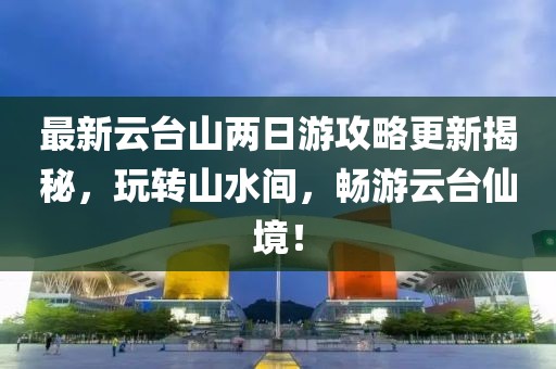 最新云臺(tái)山兩日游攻略更新揭秘，玩轉(zhuǎn)山水間，暢游云臺(tái)仙境！