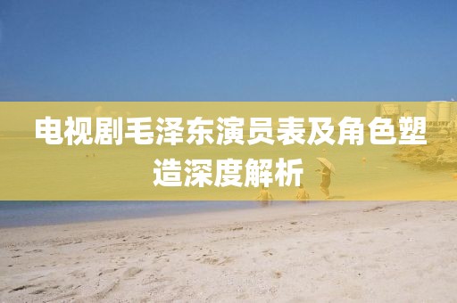 電視劇毛澤東演員表及角色塑造深度解析