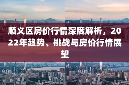 順義區(qū)房?jī)r(jià)行情深度解析，2022年趨勢(shì)、挑戰(zhàn)與房?jī)r(jià)行情展望
