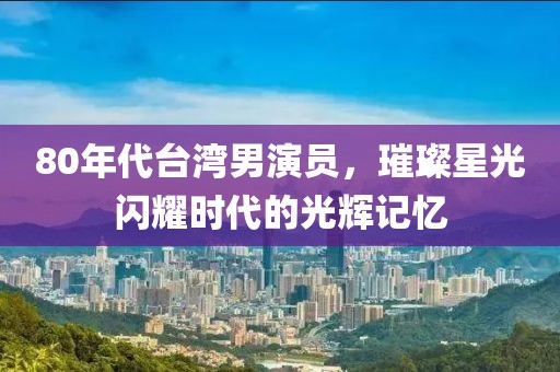 80年代臺(tái)灣男演員，璀璨星光閃耀時(shí)代的光輝記憶