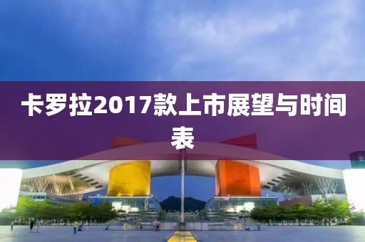 卡羅拉2017款上市展望與時(shí)間表
