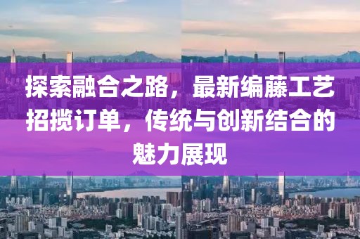探索融合之路，最新編藤工藝招攬訂單，傳統(tǒng)與創(chuàng)新結(jié)合的魅力展現(xiàn)