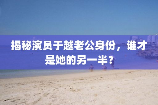 揭秘演員于越老公身份，誰才是她的另一半？