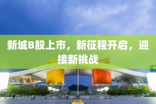 新城B股上市，新征程開啟，迎接新挑戰(zhàn)