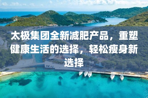 太極集團全新減肥產(chǎn)品，重塑健康生活的選擇，輕松瘦身新選擇