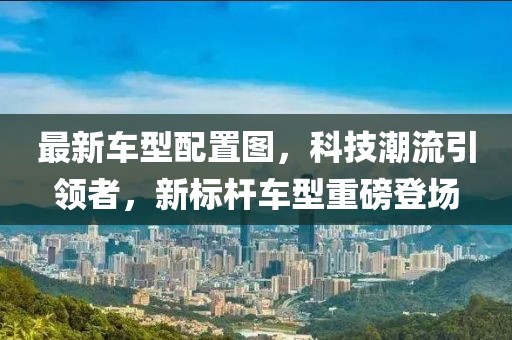 最新車型配置圖，科技潮流引領(lǐng)者，新標(biāo)桿車型重磅登場