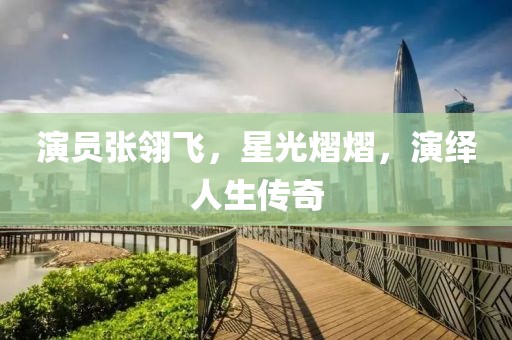 演員張翎飛，星光熠熠，演繹人生傳奇