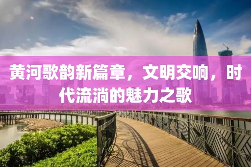 黃河歌韻新篇章，文明交響，時代流淌的魅力之歌