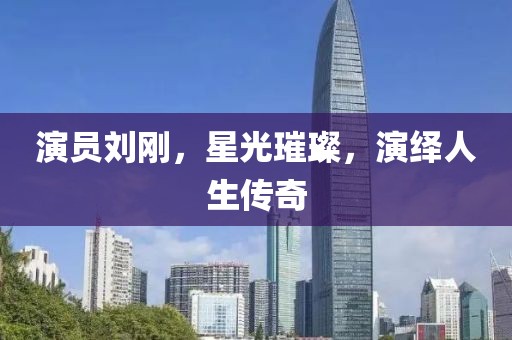 演員劉剛，星光璀璨，演繹人生傳奇
