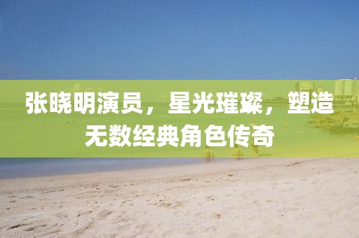 張曉明演員，星光璀璨，塑造無數(shù)經(jīng)典角色傳奇