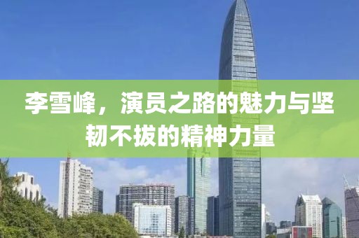 李雪峰，演員之路的魅力與堅韌不拔的精神力量