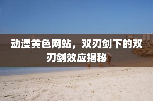 動(dòng)漫黃色網(wǎng)站，雙刃劍下的雙刃劍效應(yīng)揭秘