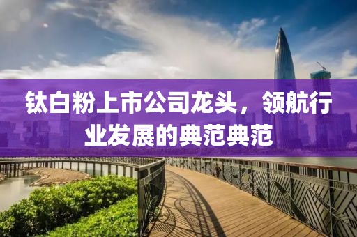 鈦白粉上市公司龍頭，領(lǐng)航行業(yè)發(fā)展的典范典范