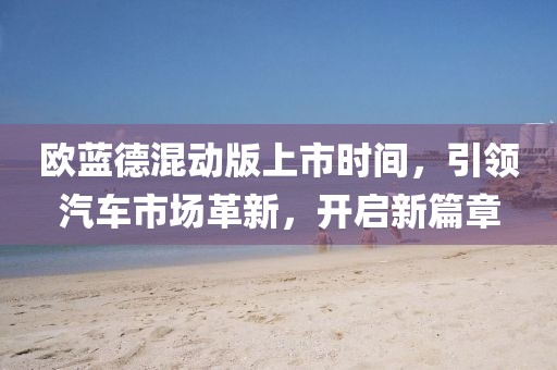 歐藍(lán)德混動(dòng)版上市時(shí)間，引領(lǐng)汽車市場革新，開啟新篇章