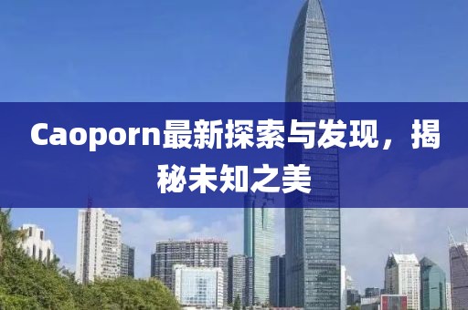 Caoporn最新探索與發(fā)現(xiàn)，揭秘未知之美