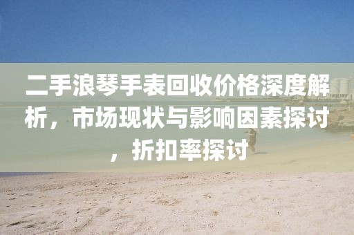 二手浪琴手表回收價格深度解析，市場現(xiàn)狀與影響因素探討，折扣率探討