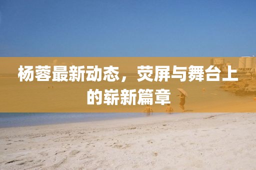 楊蓉最新動(dòng)態(tài)，熒屏與舞臺上的嶄新篇章