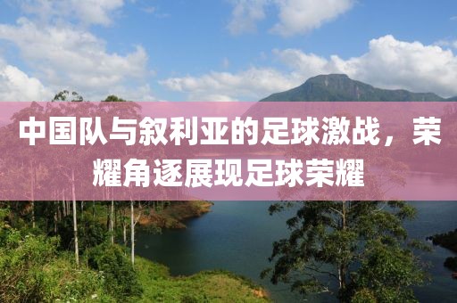 中國隊與敘利亞的足球激戰(zhàn)，榮耀角逐展現(xiàn)足球榮耀