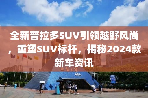 全新普拉多SUV引領(lǐng)越野風(fēng)尚，重塑SUV標(biāo)桿，揭秘2024款新車資訊