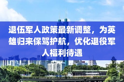 退伍軍人政策最新調(diào)整，為英雄歸來保駕護(hù)航，優(yōu)化退役軍人福利待遇