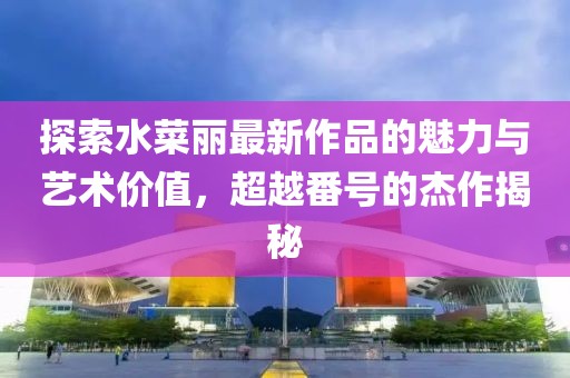 探索水菜麗最新作品的魅力與藝術(shù)價(jià)值，超越番號(hào)的杰作揭秘