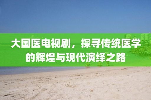 大國醫(yī)電視劇，探尋傳統(tǒng)醫(yī)學(xué)的輝煌與現(xiàn)代演繹之路
