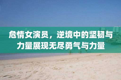 危情女演員，逆境中的堅(jiān)韌與力量展現(xiàn)無盡勇氣與力量