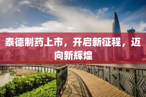 泰德制藥上市，開啟新征程，邁向新輝煌