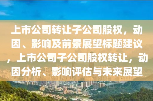 上市公司轉(zhuǎn)讓子公司股權(quán)，動(dòng)因、影響及前景展望標(biāo)題建議，上市公司子公司股權(quán)轉(zhuǎn)讓?zhuān)瑒?dòng)因分析、影響評(píng)估與未來(lái)展望