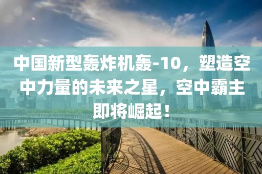 中國(guó)新型轟炸機(jī)轟-10，塑造空中力量的未來(lái)之星，空中霸主即將崛起！