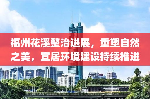 福州花溪整治進展，重塑自然之美，宜居環(huán)境建設持續(xù)推進