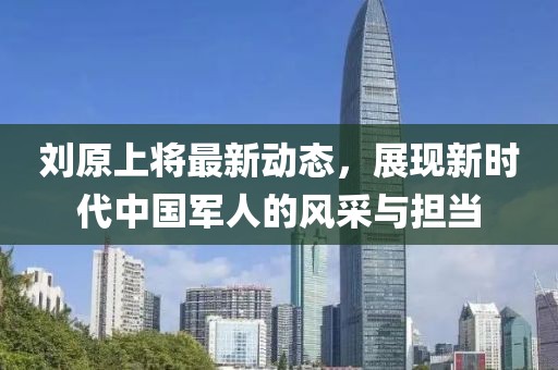 劉原上將最新動態(tài)，展現(xiàn)新時代中國軍人的風采與擔當