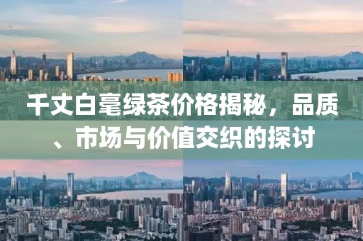 千丈白毫綠茶價格揭秘，品質(zhì)、市場與價值交織的探討