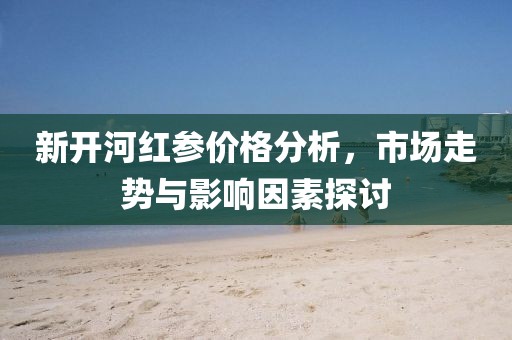 新開河紅參價(jià)格分析，市場(chǎng)走勢(shì)與影響因素探討