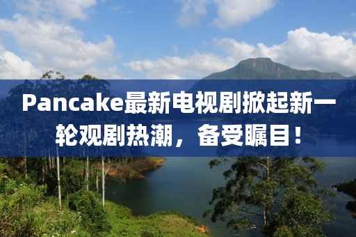 Pancake最新電視劇掀起新一輪觀劇熱潮，備受矚目！