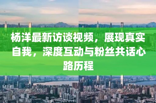 楊洋最新訪談視頻，展現(xiàn)真實(shí)自我，深度互動與粉絲共話心路歷程