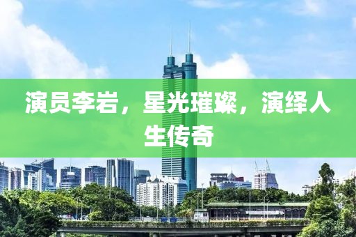 演員李巖，星光璀璨，演繹人生傳奇