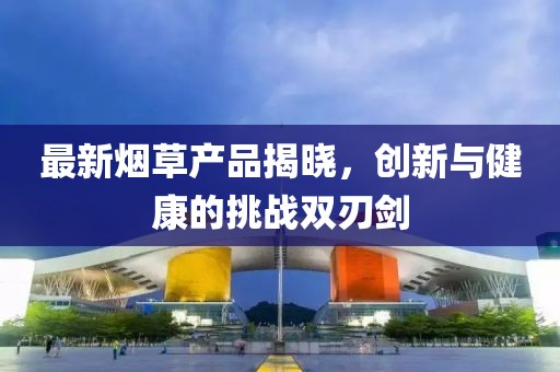 最新煙草產(chǎn)品揭曉，創(chuàng)新與健康的挑戰(zhàn)雙刃劍