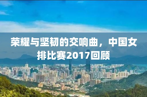 榮耀與堅(jiān)韌的交響曲，中國女排比賽2017回顧