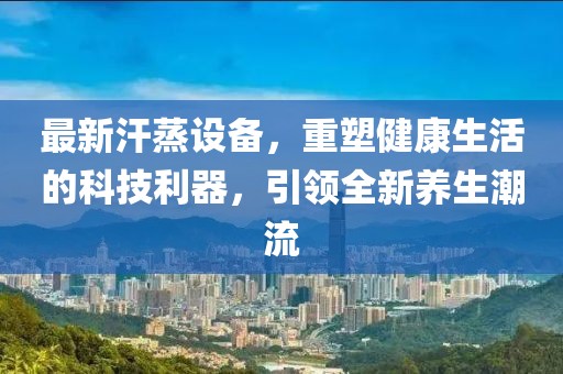 最新汗蒸設備，重塑健康生活的科技利器，引領全新養(yǎng)生潮流