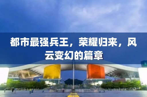 都市最強(qiáng)兵王，榮耀歸來，風(fēng)云變幻的篇章