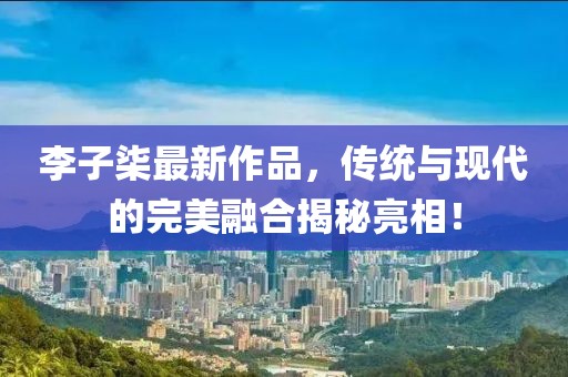 李子柒最新作品，傳統(tǒng)與現(xiàn)代的完美融合揭秘亮相！