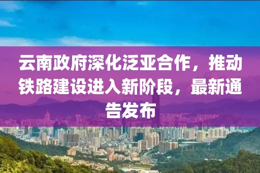 云南政府深化泛亞合作，推動鐵路建設(shè)進入新階段，最新通告發(fā)布